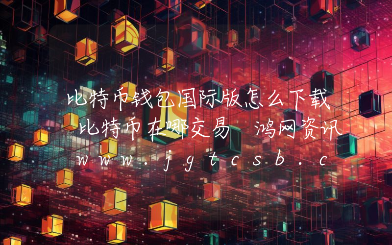 比特币钱包国际版怎么下载 比特币在哪交易 鸿网资讯 www.jgtcsb.com