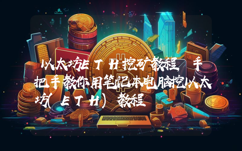 以太坊ETH挖矿教程,手把手教你用笔记本电脑挖以太坊(ETH)教程