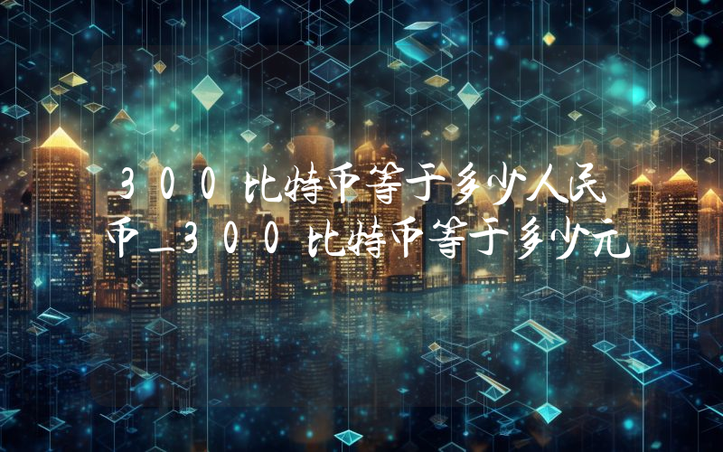300比特币等于多少人民币_300比特币等于多少元