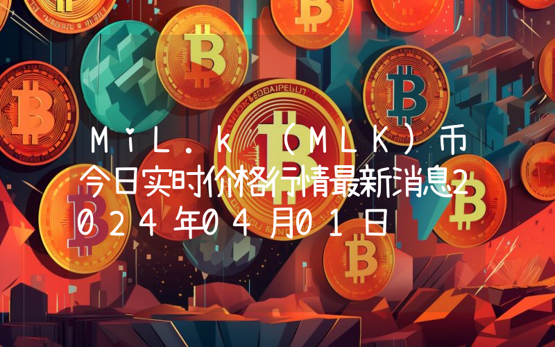 MiL.k (MLK)币今日实时价格行情最新消息2024年04月01日