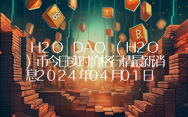 H2O DAO (H2O)币今日实时价格行情最新消息2024年04月01日