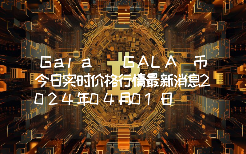 Gala (GALA)币今日实时价格行情最新消息2024年04月01日