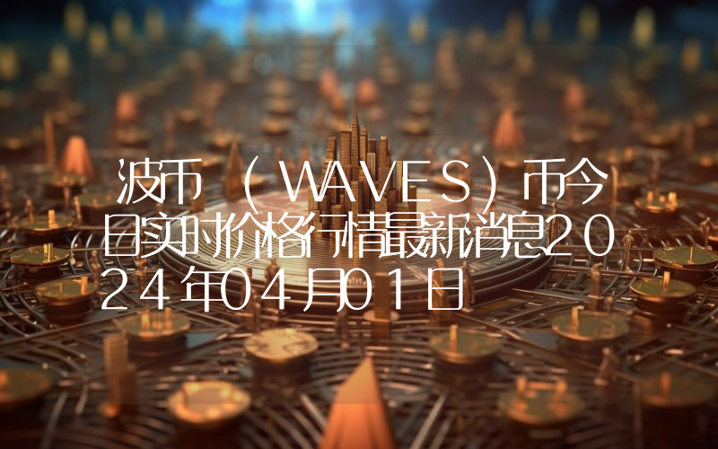 波币 (WAVES)币今日实时价格行情最新消息2024年04月01日