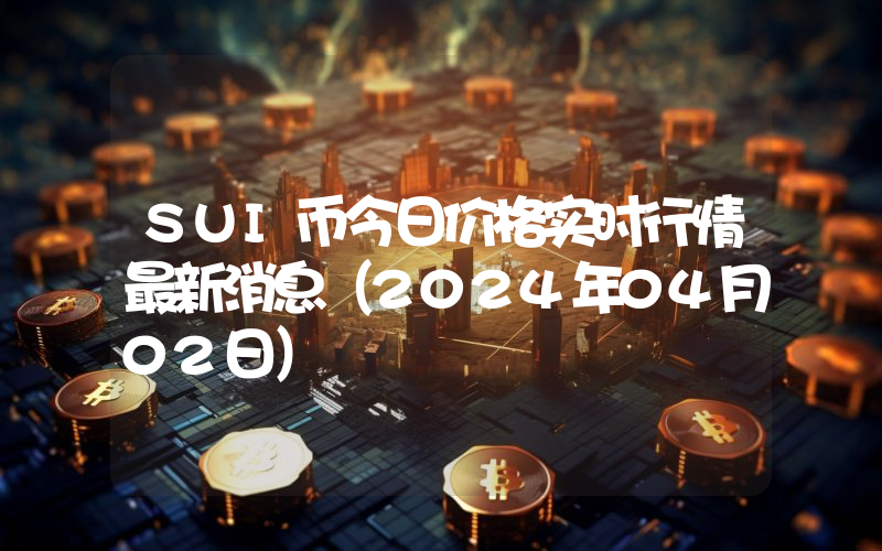 SUI币今日价格实时行情最新消息(2024年04月02日)