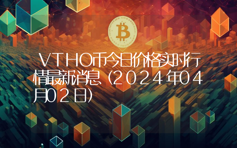 VTHO币今日价格实时行情最新消息(2024年04月02日)