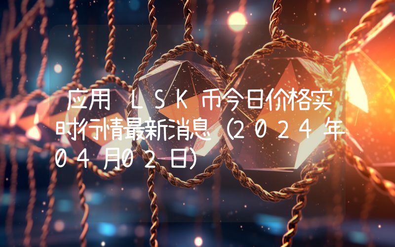 应用链LSK币今日价格实时行情最新消息(2024年04月02日)