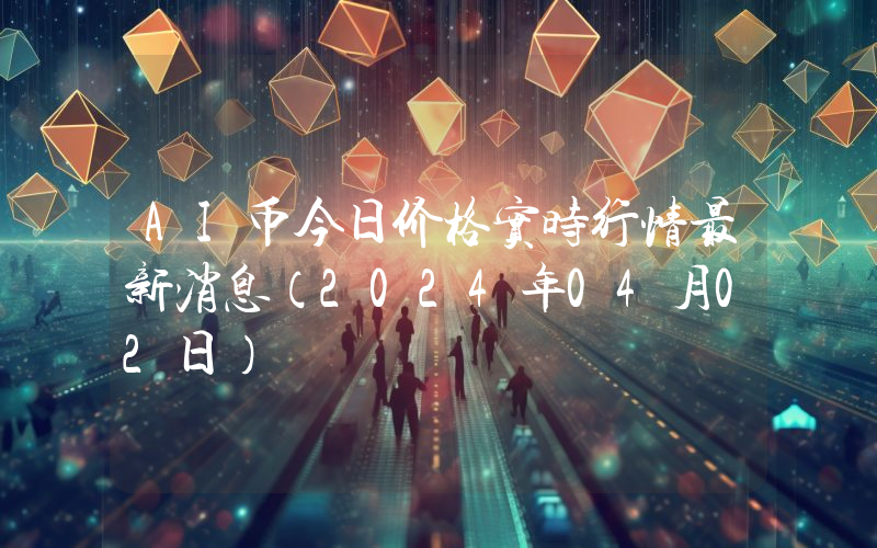 AI币今日价格实时行情最新消息(2024年04月02日)