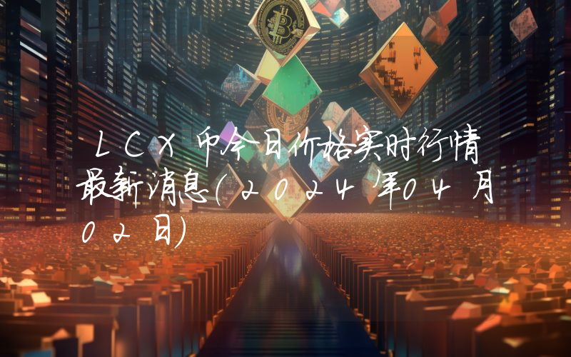 LCX币今日价格实时行情最新消息(2024年04月02日)