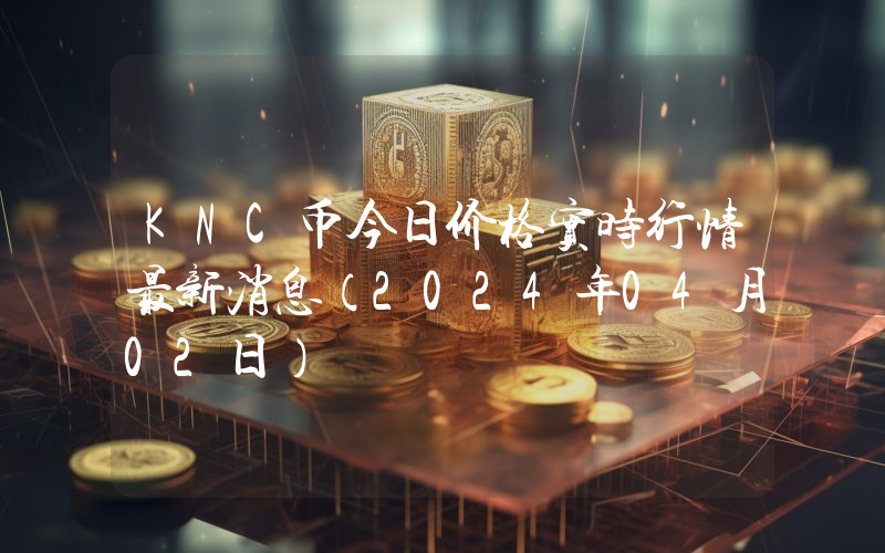KNC币今日价格实时行情最新消息(2024年04月02日)