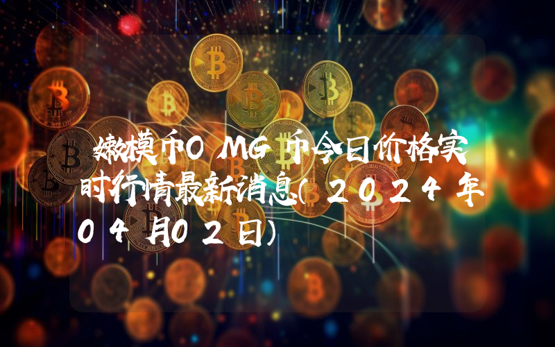 嫩模币OMG币今日价格实时行情最新消息(2024年04月02日)