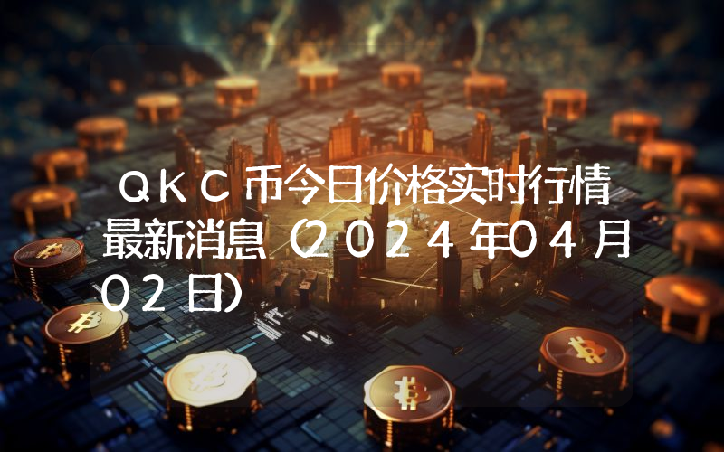 QKC币今日价格实时行情最新消息(2024年04月02日)
