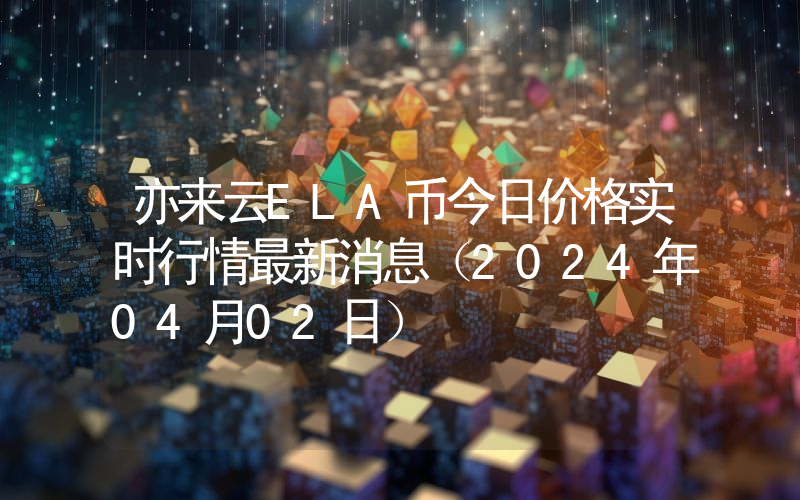 亦来云ELA币今日价格实时行情最新消息(2024年04月02日)