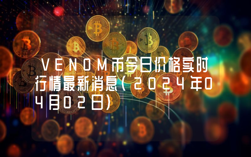 VENOM币今日价格实时行情最新消息(2024年04月02日)