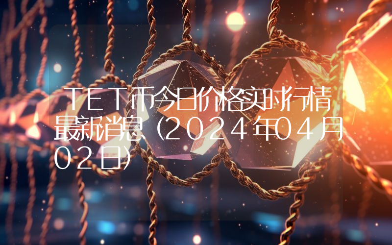 TET币今日价格实时行情最新消息(2024年04月02日)
