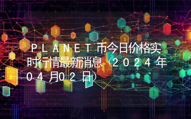 PLANET币今日价格实时行情最新消息(2024年04月02日)