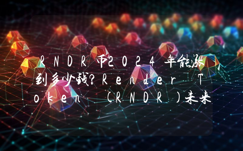 RNDR币2024年能涨到多少钱？Render Token (RNDR)未来有投资价值吗？