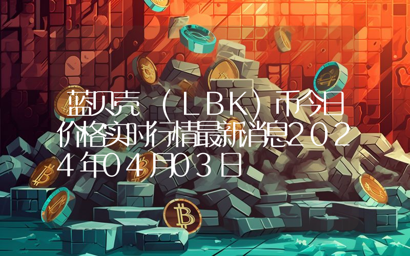 蓝贝壳 (LBK)币今日价格实时行情最新消息2024年04月03日