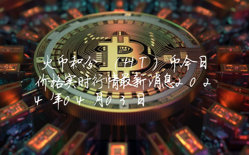 火币积分 (HT)币今日价格实时行情最新消息2024年04月03日