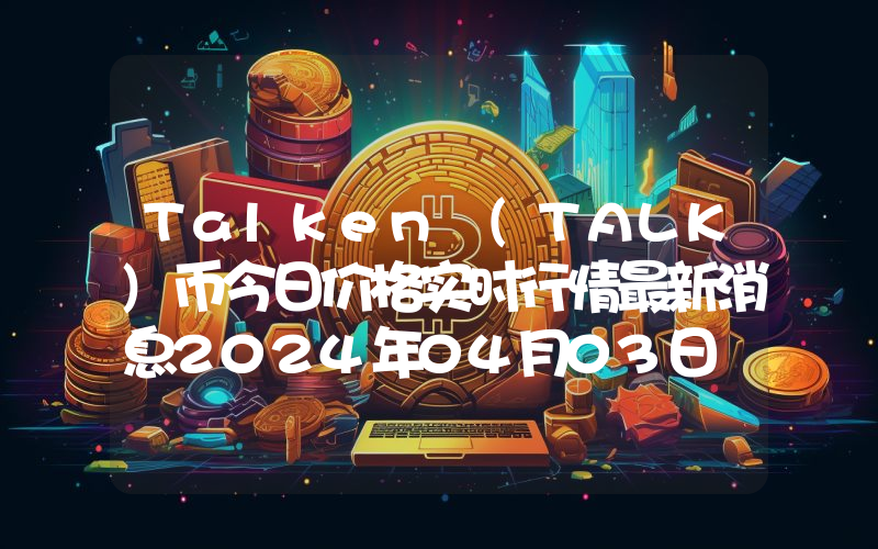 Talken (TALK)币今日价格实时行情最新消息2024年04月03日