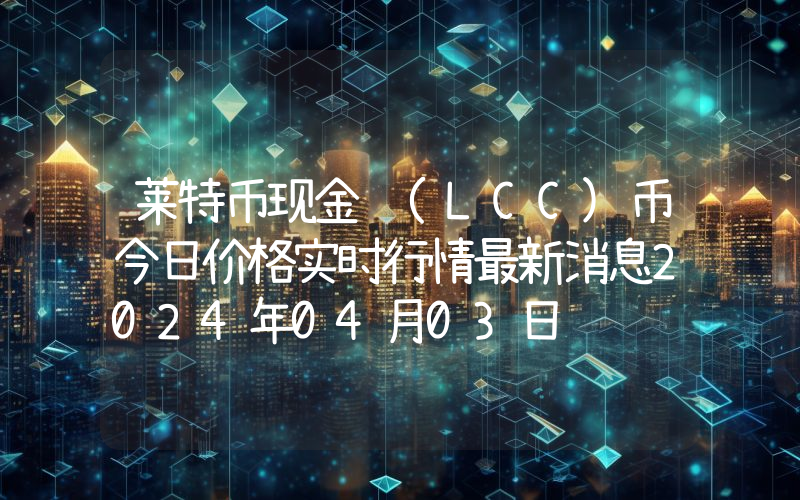 莱特币现金 (LCC)币今日价格实时行情最新消息2024年04月03日