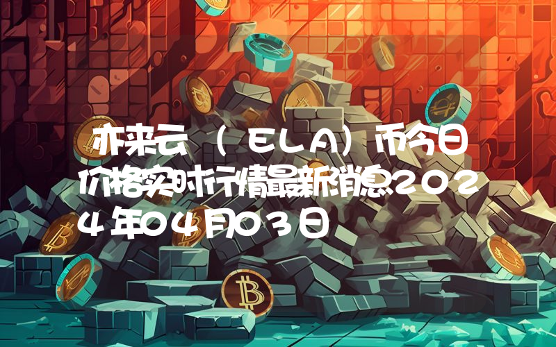 亦来云 (ELA)币今日价格实时行情最新消息2024年04月03日
