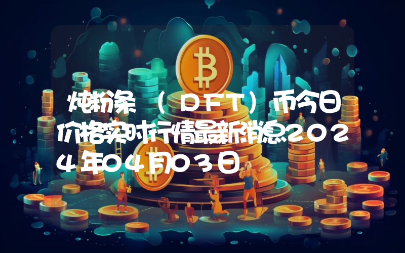 炖粉条 (DFT)币今日价格实时行情最新消息2024年04月03日