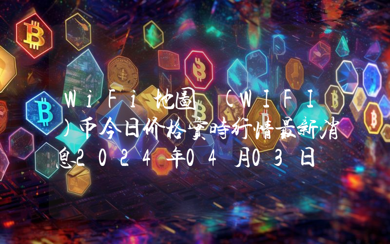 WiFi地图 (WIFI)币今日价格实时行情最新消息2024年04月03日