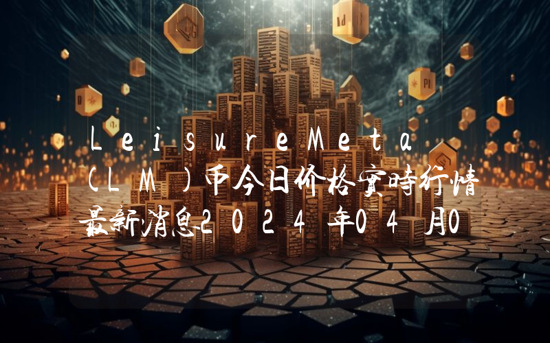 LeisureMeta (LM)币今日价格实时行情最新消息2024年04月03日