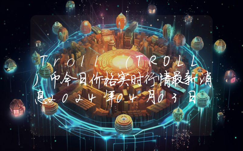 Troll (TROLL)币今日价格实时行情最新消息2024年04月03日