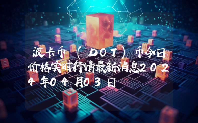 波卡币 (DOT)币今日价格实时行情最新消息2024年04月03日
