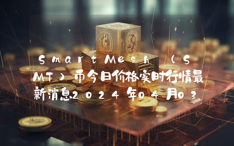 SmartMesh (SMT)币今日价格实时行情最新消息2024年04月03日