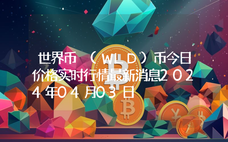 世界币 (WLD)币今日价格实时行情最新消息2024年04月03日