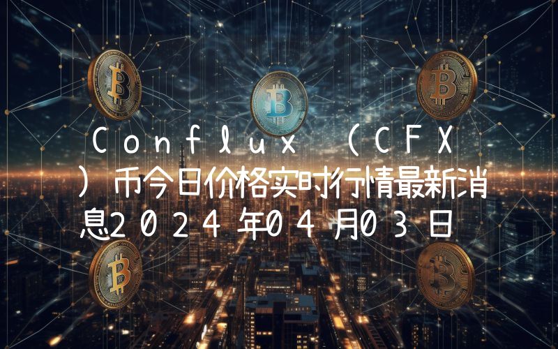 Conflux (CFX)币今日价格实时行情最新消息2024年04月03日