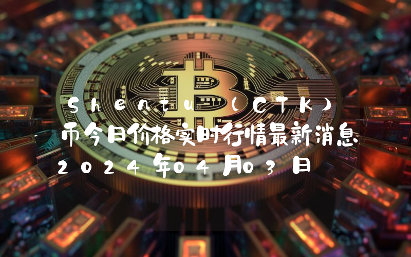 Shentu (CTK)币今日价格实时行情最新消息2024年04月03日