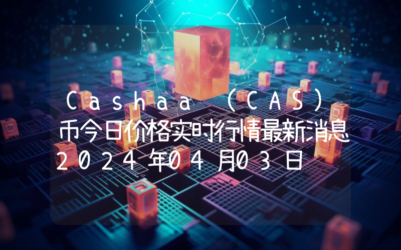 Cashaa (CAS)币今日价格实时行情最新消息2024年04月03日