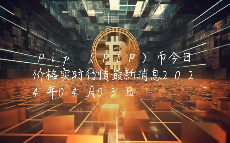 Pip (PIP)币今日价格实时行情最新消息2024年04月03日