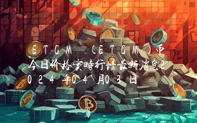 ETGM (ETGM)币今日价格实时行情最新消息2024年04月03日