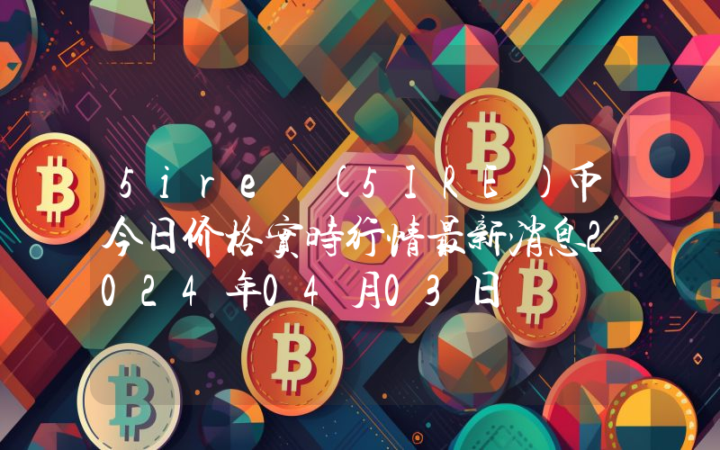 5ire (5IRE)币今日价格实时行情最新消息2024年04月03日