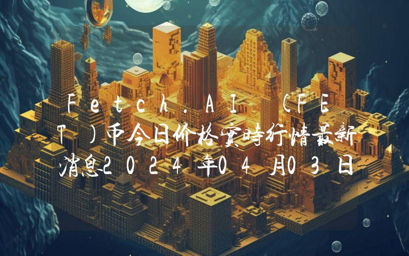 Fetch.AI (FET)币今日价格实时行情最新消息2024年04月03日
