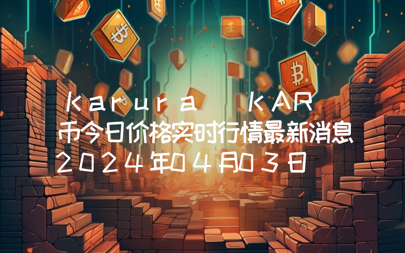 Karura (KAR)币今日价格实时行情最新消息2024年04月03日