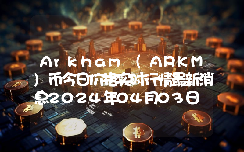 Arkham (ARKM)币今日价格实时行情最新消息2024年04月03日