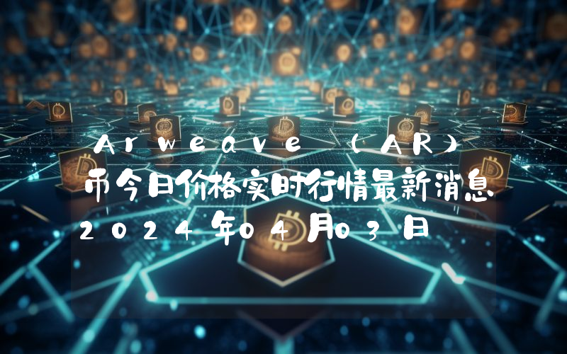 Arweave (AR)币今日价格实时行情最新消息2024年04月03日