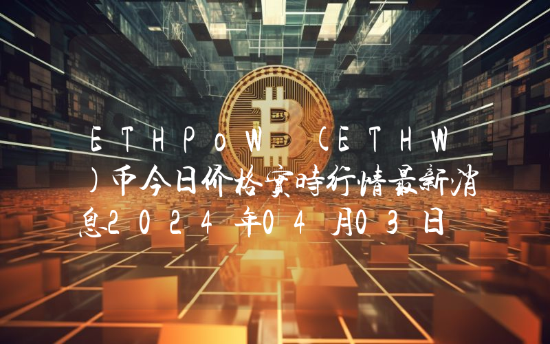 ETHPoW (ETHW)币今日价格实时行情最新消息2024年04月03日