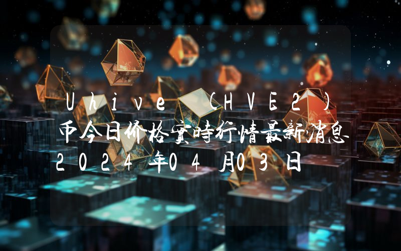Uhive (HVE2)币今日价格实时行情最新消息2024年04月03日