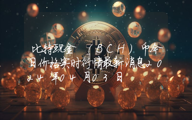 比特现金 (BCH)币今日价格实时行情最新消息2024年04月03日