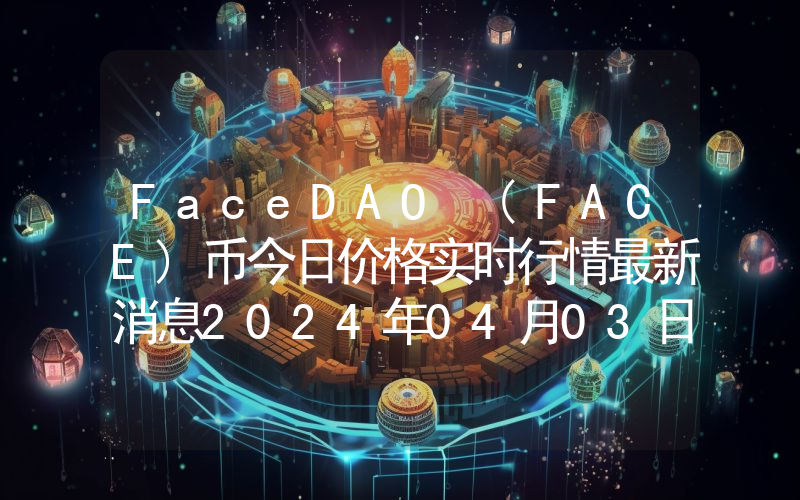 FaceDAO (FACE)币今日价格实时行情最新消息2024年04月03日