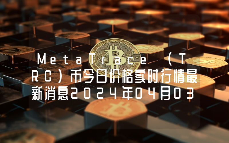 MetaTrace (TRC)币今日价格实时行情最新消息2024年04月03日