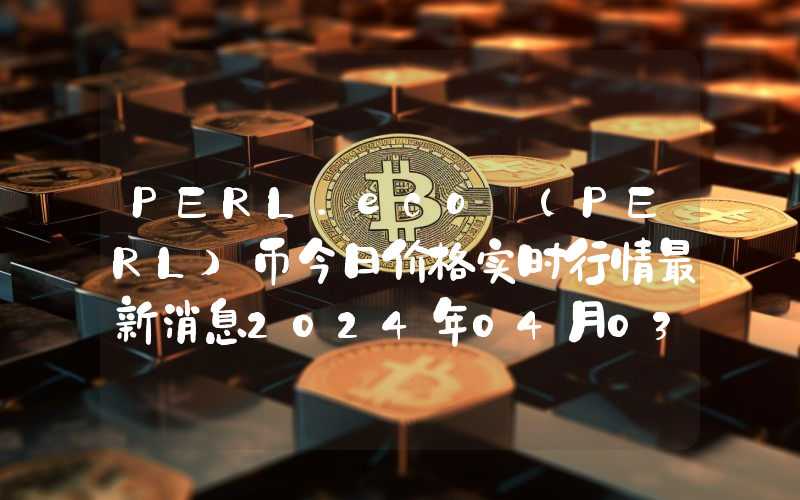 PERL.eco (PERL)币今日价格实时行情最新消息2024年04月03日