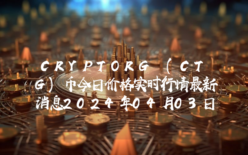 CRYPTORG (CTG)币今日价格实时行情最新消息2024年04月03日