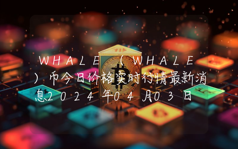 WHALE (WHALE)币今日价格实时行情最新消息2024年04月03日
